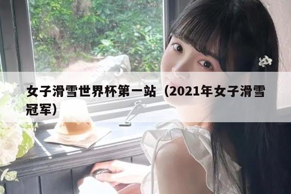 女子滑雪世界杯第一站（2021年女子滑雪冠军）