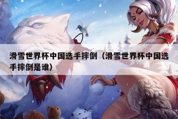 滑雪世界杯中国选手摔倒（滑雪世界杯中国选手摔倒是谁）