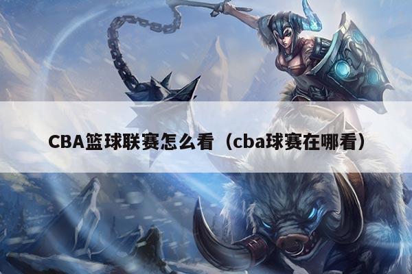 CBA篮球联赛怎么看（cba球赛在哪看）