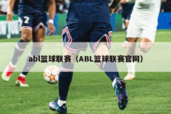 abl篮球联赛（ABL篮球联赛官网）