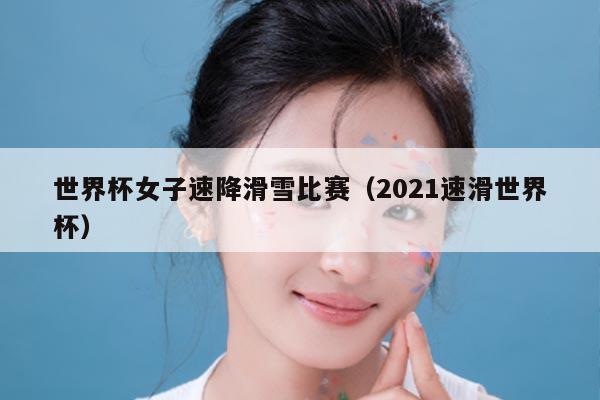 世界杯女子速降滑雪比赛（2021速滑世界杯）