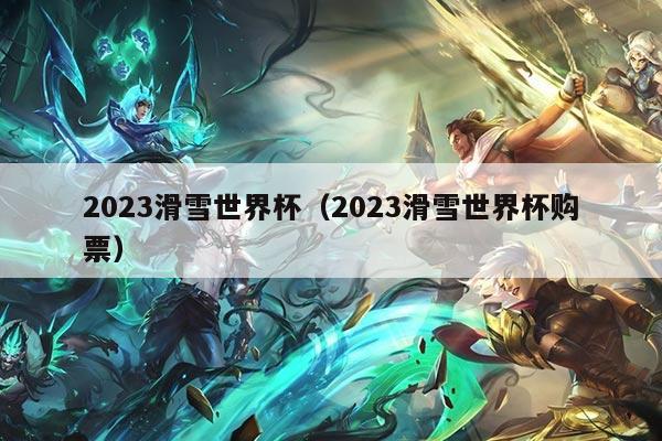 2023滑雪世界杯（2023滑雪世界杯购票）