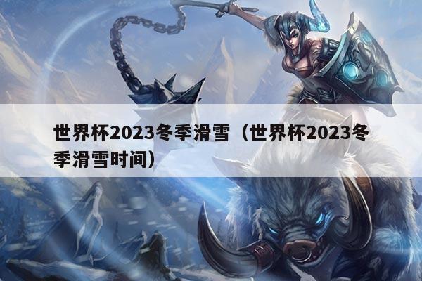 世界杯2023冬季滑雪（世界杯2023冬季滑雪时间）