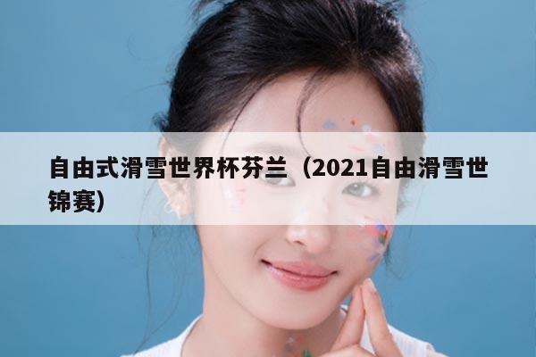 自由式滑雪世界杯芬兰（2021自由滑雪世锦赛）