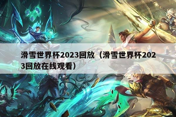 滑雪世界杯2023回放（滑雪世界杯2023回放在线观看）