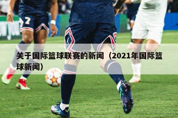 关于国际篮球联赛的新闻（2021年国际篮球新闻）