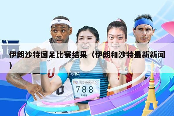 伊朗沙特国足比赛结果（伊朗和沙特最新新闻）