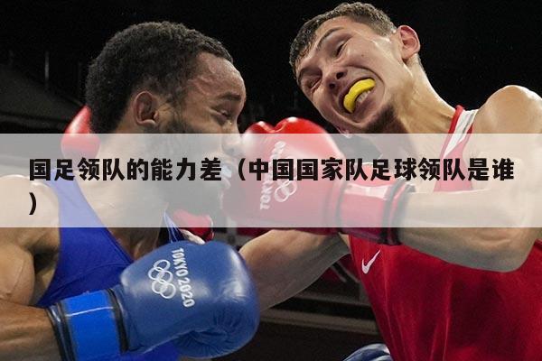 国足领队的能力差（中国国家队足球领队是谁）